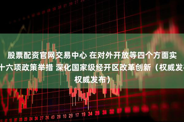 股票配资官网交易中心 在对外开放等四个方面实施十六项政策举措 深化国家级经开区改革创新（权威发布）
