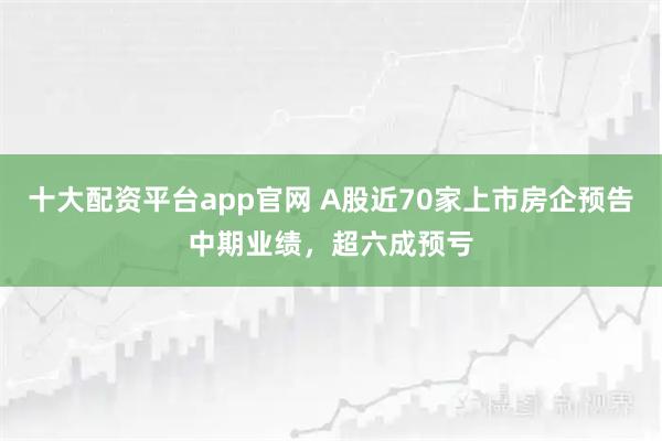 十大配资平台app官网 A股近70家上市房企预告中期业绩，超六成预亏