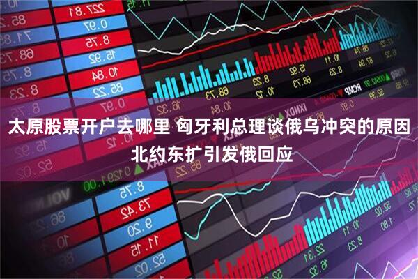 太原股票开户去哪里 匈牙利总理谈俄乌冲突的原因 北约东扩引发俄回应