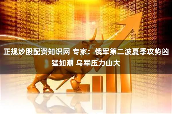 正规炒股配资知识网 专家：俄军第二波夏季攻势凶猛如潮 乌军压力山大