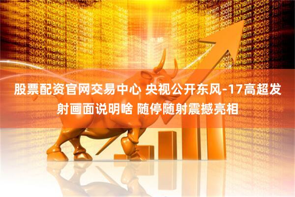 股票配资官网交易中心 央视公开东风-17高超发射画面说明啥 随停随射震撼亮相