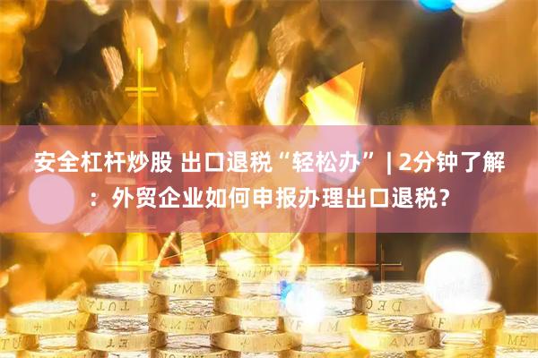 安全杠杆炒股 出口退税“轻松办” | 2分钟了解：外贸企业如何申报办理出口退税？