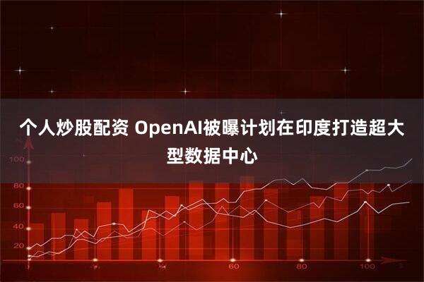 个人炒股配资 OpenAI被曝计划在印度打造超大型数据中心
