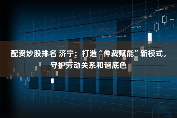 配资炒股排名 济宁：打造“仲裁赋能”新模式，守护劳动关系和谐底色