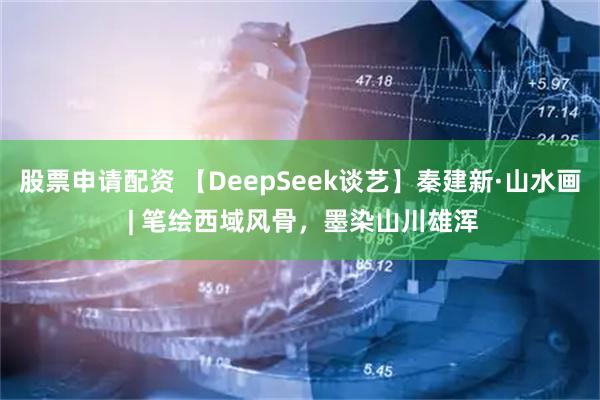 股票申请配资 【DeepSeek谈艺】秦建新·山水画 | 笔绘西域风骨，墨染山川雄浑