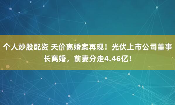 个人炒股配资 天价离婚案再现！光伏上市公司董事长离婚，前妻分走4.46亿！