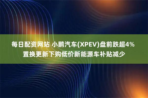 每日配资网站 小鹏汽车(XPEV)盘前跌超4% 置换更新下购低价新能源车补贴减少