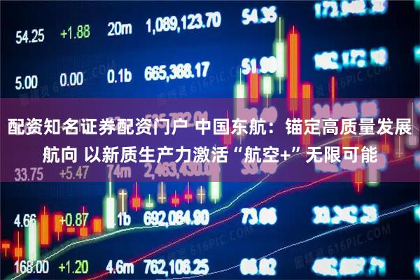 配资知名证券配资门户 中国东航：锚定高质量发展航向 以新质生产力激活“航空+”无限可能