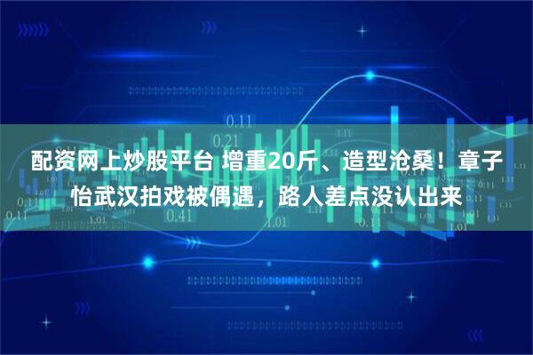 配资网上炒股平台 增重20斤、造型沧桑!章子怡武汉拍戏被偶遇,路人差点没认出来