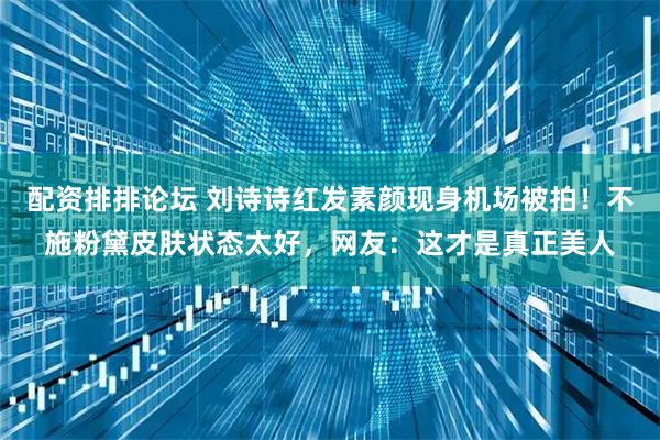 配资排排论坛 刘诗诗红发素颜现身机场被拍！不施粉黛皮肤状态太好，网友：这才是真正美人